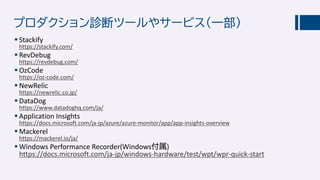 プロダクション診断ツールやサービス（一部）
 Stackify
https://stackify.com/
 RevDebug
https://revdebug.com/
 OzCode
https://oz-code.com/
 NewRelic
https://newrelic.co.jp/
 DataDog
https://www.datadoghq.com/ja/
 Application Insights
https://docs.microsoft.com/ja-jp/azure/azure-monitor/app/app-insights-overview
 Mackerel
https://mackerel.io/ja/
 Windows Performance Recorder(Windows付属)
https://docs.microsoft.com/ja-jp/windows-hardware/test/wpt/wpr-quick-start
 
