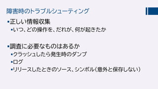 障害時のトラブルシューティング
正しい情報収集
いつ、どの操作を、だれが、何が起きたか
調査に必要なものはあるか
クラッシュしたら発生時のダンプ
ログ
リリースしたときのソース、シンボル（意外と保存しない）
 