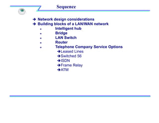  Network design considerations
 Building blocks of a LAN/WAN network
 Intelligent hub
 Bridge
 LAN Switch
 Router
 Telephone Company Service Options
Leased Lines
Switched 56
ISDN
Frame Relay
ATM
Sequence
 