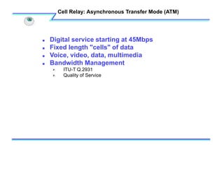 Cell Relay: Asynchronous Transfer Mode (ATM)
 Digital service starting at 45Mbps
 Fixed length "cells" of data
 Voice, video, data, multimedia
 Bandwidth Management
 ITU-T Q.2931
 Quality of Service
 