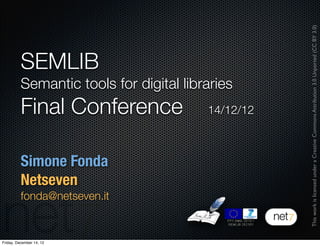 This work is licensed under a Creative Commons Attribution 3.0 Unported (CC BY 3.0)
          SEMLIB
          Semantic tools for digital libraries
          Final Conference               14/12/12



          Simone Fonda
          Netseven
          fonda@netseven.it


Friday, December 14, 12
 
