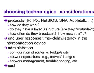 choosing technologies--considerations
protocols (IP, IPX, NetBIOS, SNA, Appletalk, ...)
 how do they work?
 do they have a layer 3 structure (are they "routable?")
 how often do they broadcast? how much traffic?
end user response time--delay/latency in the
interconnection device
administration
 configuration of router vs bridge/switch
 network operations--e.g., moves/changes
 network management, troubleshooting, etc.
cost
 
