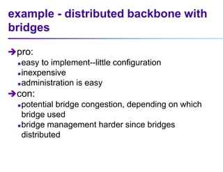 example - distributed backbone with
bridges
pro:
 easy to implement--little configuration
 inexpensive
 administration is easy
con:
 potential bridge congestion, depending on which
bridge used
 bridge management harder since bridges
distributed
 