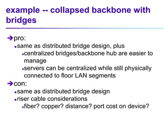 example -- collapsed backbone with
bridges
pro:
 same as distributed bridge design, plus
centralized bridges/backbone hub are easier to
manage
servers can be centralized while still physically
connected to floor LAN segments
con:
 same as distributed bridge design
 riser cable considerations
fiber? copper? distance? port cost on device?
 