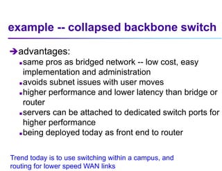 example -- collapsed backbone switch
advantages:
 same pros as bridged network -- low cost, easy
implementation and administration
 avoids subnet issues with user moves
 higher performance and lower latency than bridge or
router
 servers can be attached to dedicated switch ports for
higher performance
 being deployed today as front end to router
Trend today is to use switching within a campus, and
routing for lower speed WAN links
 