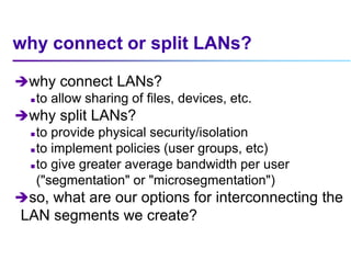why connect or split LANs?
why connect LANs?
 to allow sharing of files, devices, etc.
why split LANs?
 to provide physical security/isolation
 to implement policies (user groups, etc)
 to give greater average bandwidth per user
("segmentation" or "microsegmentation")
so, what are our options for interconnecting the
LAN segments we create?
 