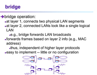 bridge
bridge operation:
 at layer 1, connects two physical LAN segments
 at layer 2, connected LANs look like a single logical
LAN
e.g., bridge forwards LAN broadcasts
 forwards frames based on layer 2 info (e.g., MAC
address)
thus, independent of higher layer protocols
 easy to implement -- little or no configuration
B
B
B
B
B
B
B
B
B
B
B
B
 