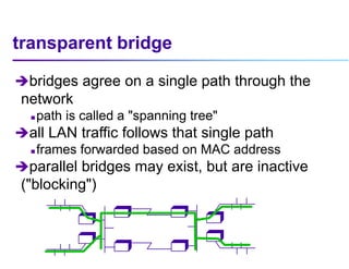 transparent bridge
bridges agree on a single path through the
network
 path is called a "spanning tree"
all LAN traffic follows that single path
 frames forwarded based on MAC address
parallel bridges may exist, but are inactive
("blocking")
B
B
B
B
B
B
B
B
 