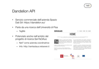 !
Dandelion API
•  Servizio commerciale dell’azienda Spazio
Dati Srl: https://dandelion.eu/
•  Parte da una ricerca dell’Università di Pisa
–  TagMe

•  Potenziato anche nell’ambito del
progetto di ricerca SenTaClAus
–  Net7 come azienda coordinatrice
–  Info: http://sentaclaus.netseven.it
 