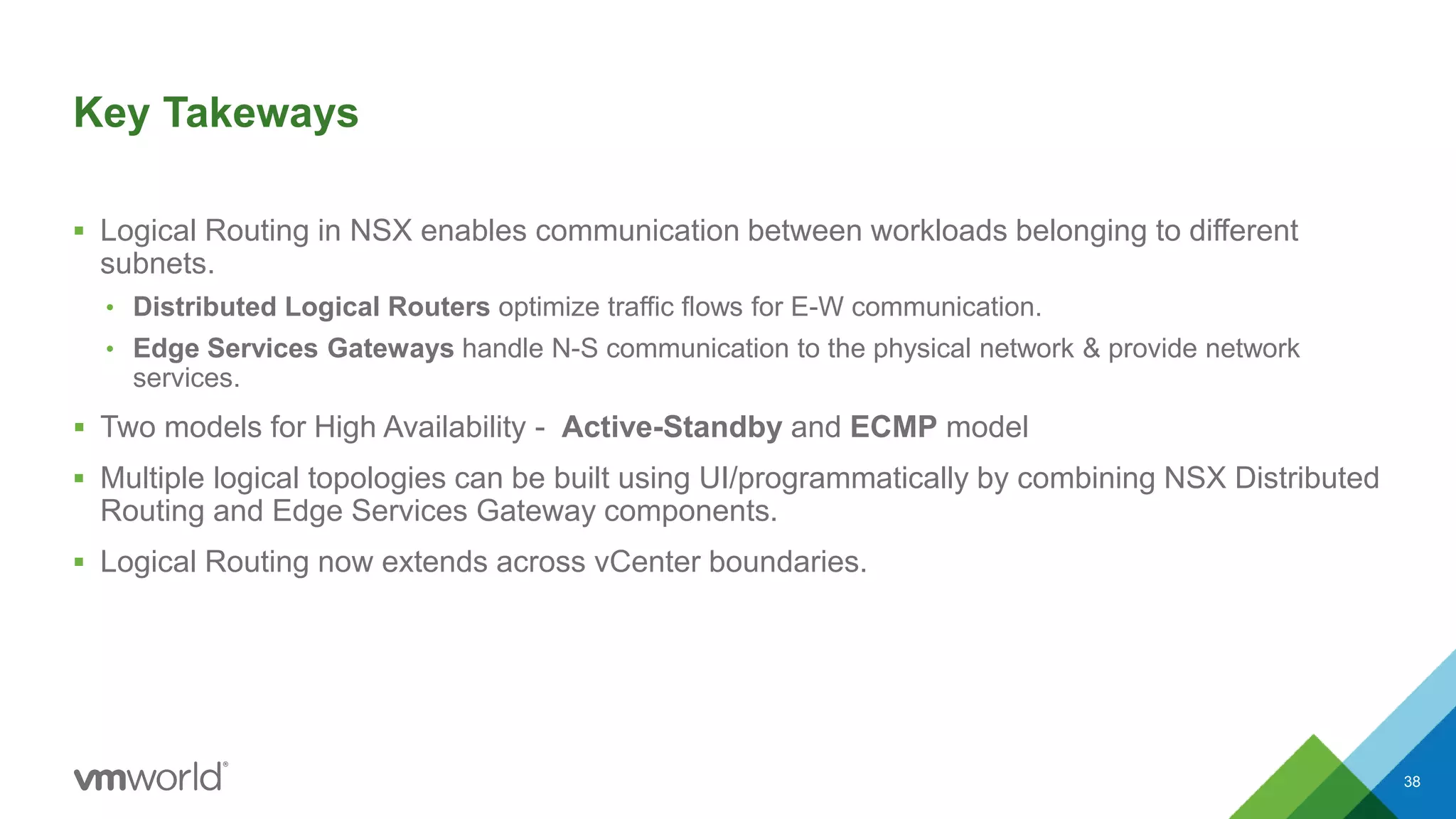 Key Takeways
 Logical Routing in NSX enables communication between workloads belonging to different
subnets.
• Distributed Logical Routers optimize traffic flows for E-W communication.
• Edge Services Gateways handle N-S communication to the physical network & provide network
services.
 Two models for High Availability - Active-Standby and ECMP model
 Multiple logical topologies can be built using UI/programmatically by combining NSX Distributed
Routing and Edge Services Gateway components.
 Logical Routing now extends across vCenter boundaries.
38
 