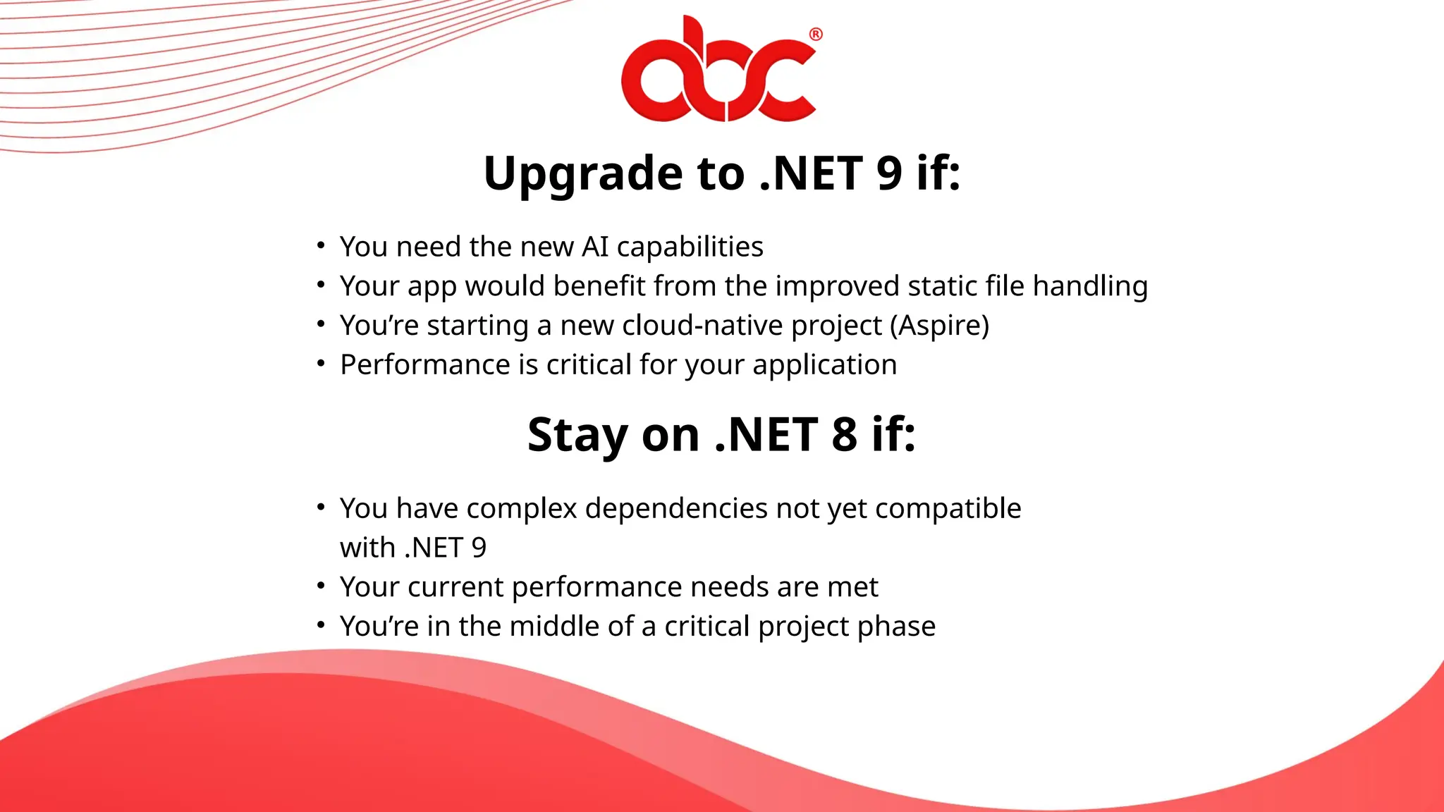 Upgrade to .NET 9 if:
• You need the new AI capabilities
• Your app would benefit from the improved static file handling
• You’re starting a new cloud-native project (Aspire)
• Performance is critical for your application
Stay on .NET 8 if:
• You have complex dependencies not yet compatible
with .NET 9
• Your current performance needs are met
• You’re in the middle of a critical project phase
 