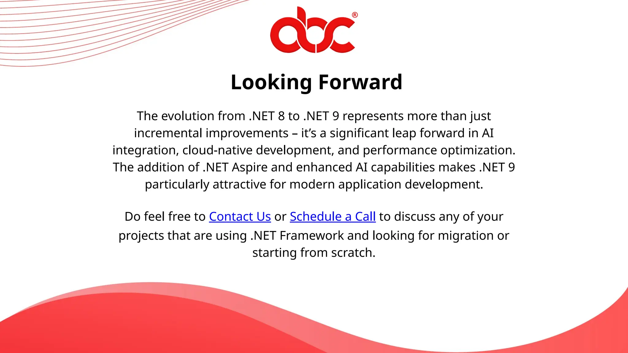 Looking Forward
The evolution from .NET 8 to .NET 9 represents more than just
incremental improvements – it’s a significant leap forward in AI
integration, cloud-native development, and performance optimization.
The addition of .NET Aspire and enhanced AI capabilities makes .NET 9
particularly attractive for modern application development.
Do feel free to Contact Us or Schedule a Call to discuss any of your
projects that are using .NET Framework and looking for migration or
starting from scratch.
 