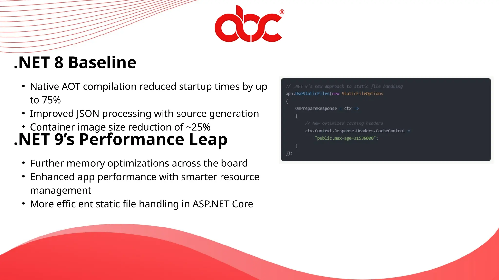 .NET 8 Baseline
• Native AOT compilation reduced startup times by up
to 75%
• Improved JSON processing with source generation
• Container image size reduction of ~25%
.NET 9’s Performance Leap
• Further memory optimizations across the board
• Enhanced app performance with smarter resource
management
• More efficient static file handling in ASP.NET Core
 