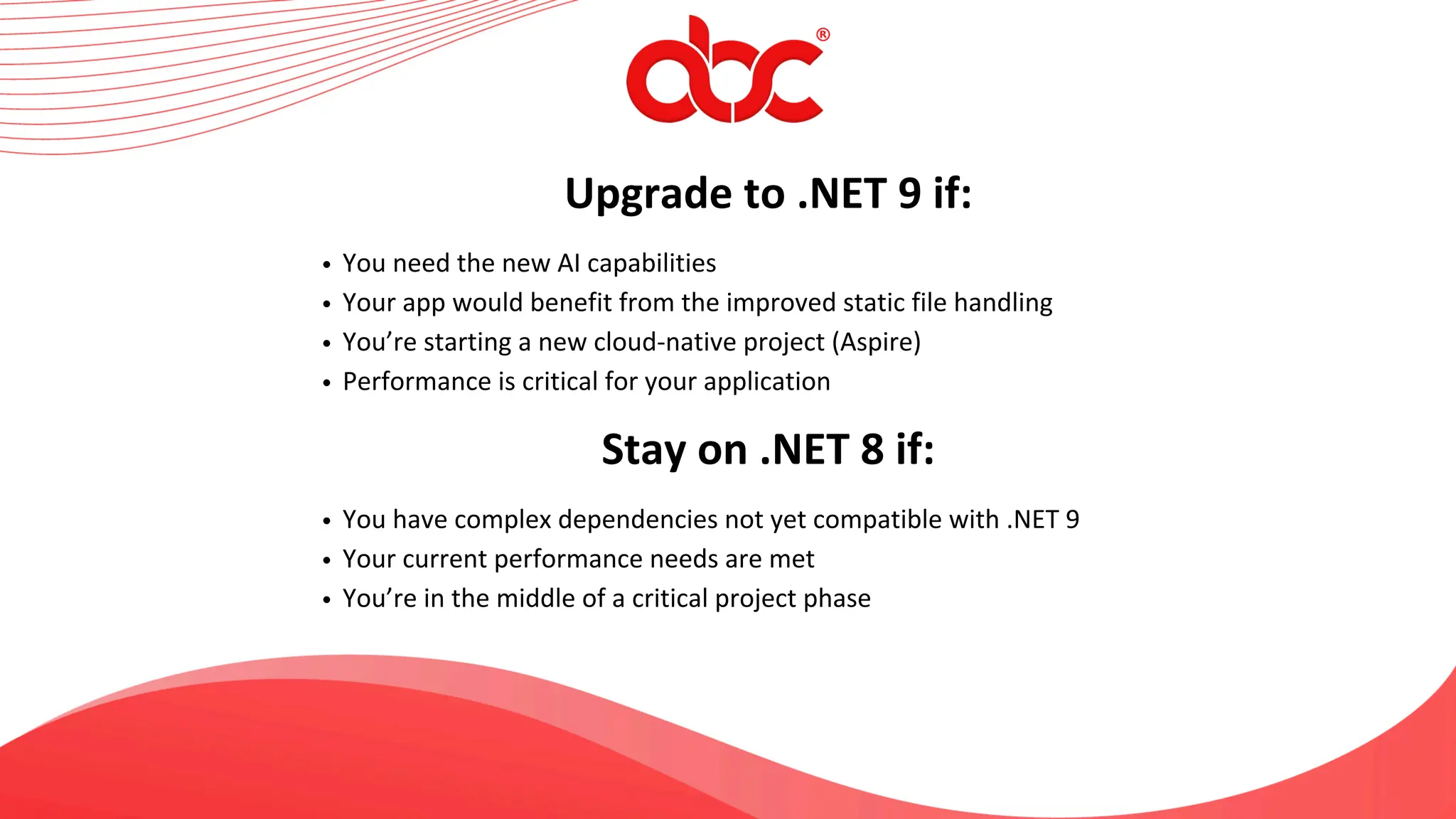Upgrade to .NET 9 if:
You need the new AI capabilities
Your app would benefit from the improved static file handling
You’re starting a new cloud-native project (Aspire)
Performance is critical for your application
Stay on .NET 8 if:
You have complex dependencies not yet compatible with .NET 9
Your current performance needs are met
You’re in the middle of a critical project phase
 