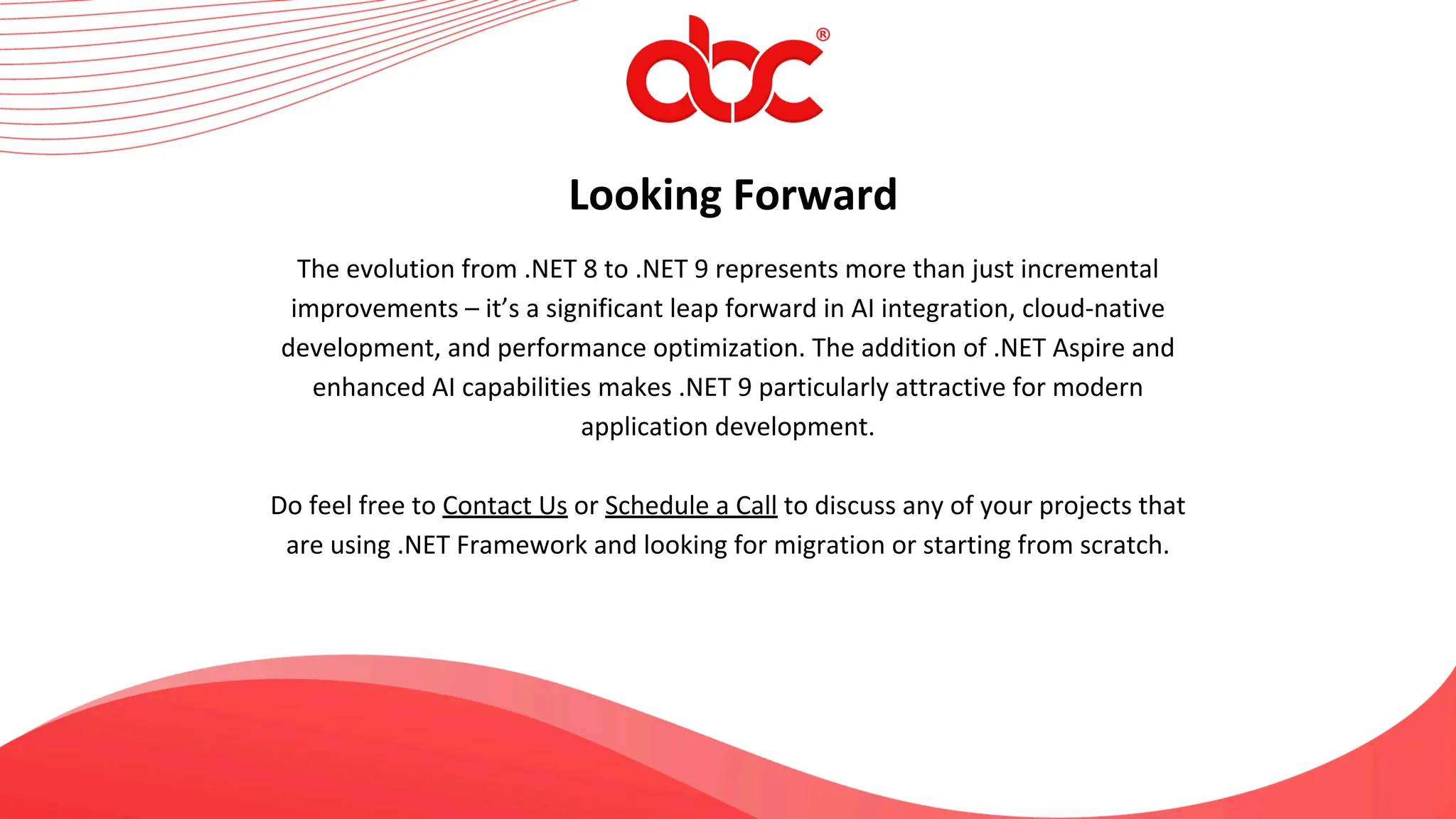 Looking Forward
The evolution from .NET 8 to .NET 9 represents more than just incremental
improvements – it’s a significant leap forward in AI integration, cloud-native
development, and performance optimization. The addition of .NET Aspire and
enhanced AI capabilities makes .NET 9 particularly attractive for modern
application development.
Do feel free to Contact Us or Schedule a Call to discuss any of your projects that
are using .NET Framework and looking for migration or starting from scratch.
 