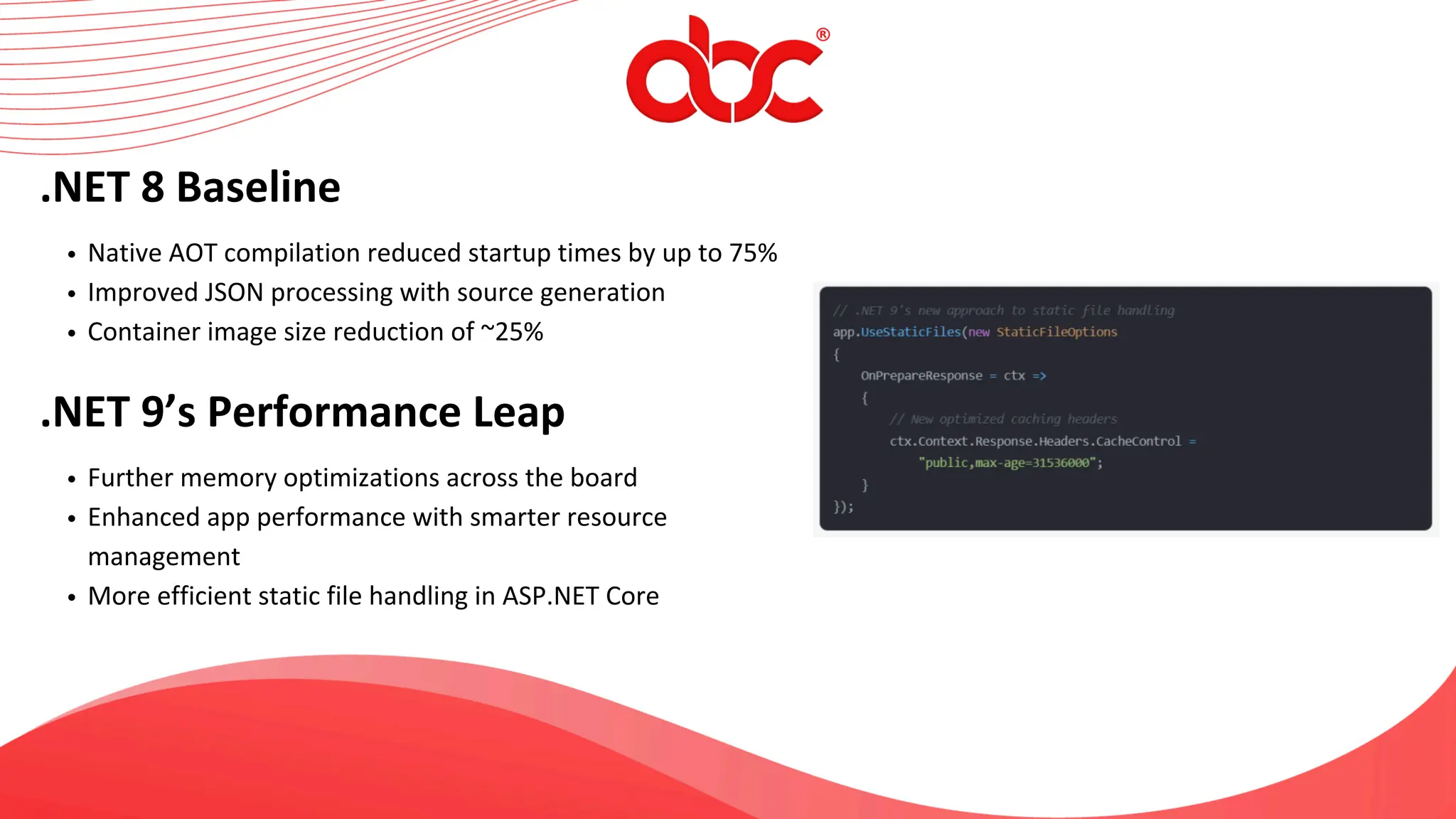 .NET 8 Baseline
Native AOT compilation reduced startup times by up to 75%
Improved JSON processing with source generation
Container image size reduction of ~25%
.NET 9’s Performance Leap
Further memory optimizations across the board
Enhanced app performance with smarter resource
management
More efficient static file handling in ASP.NET Core
 