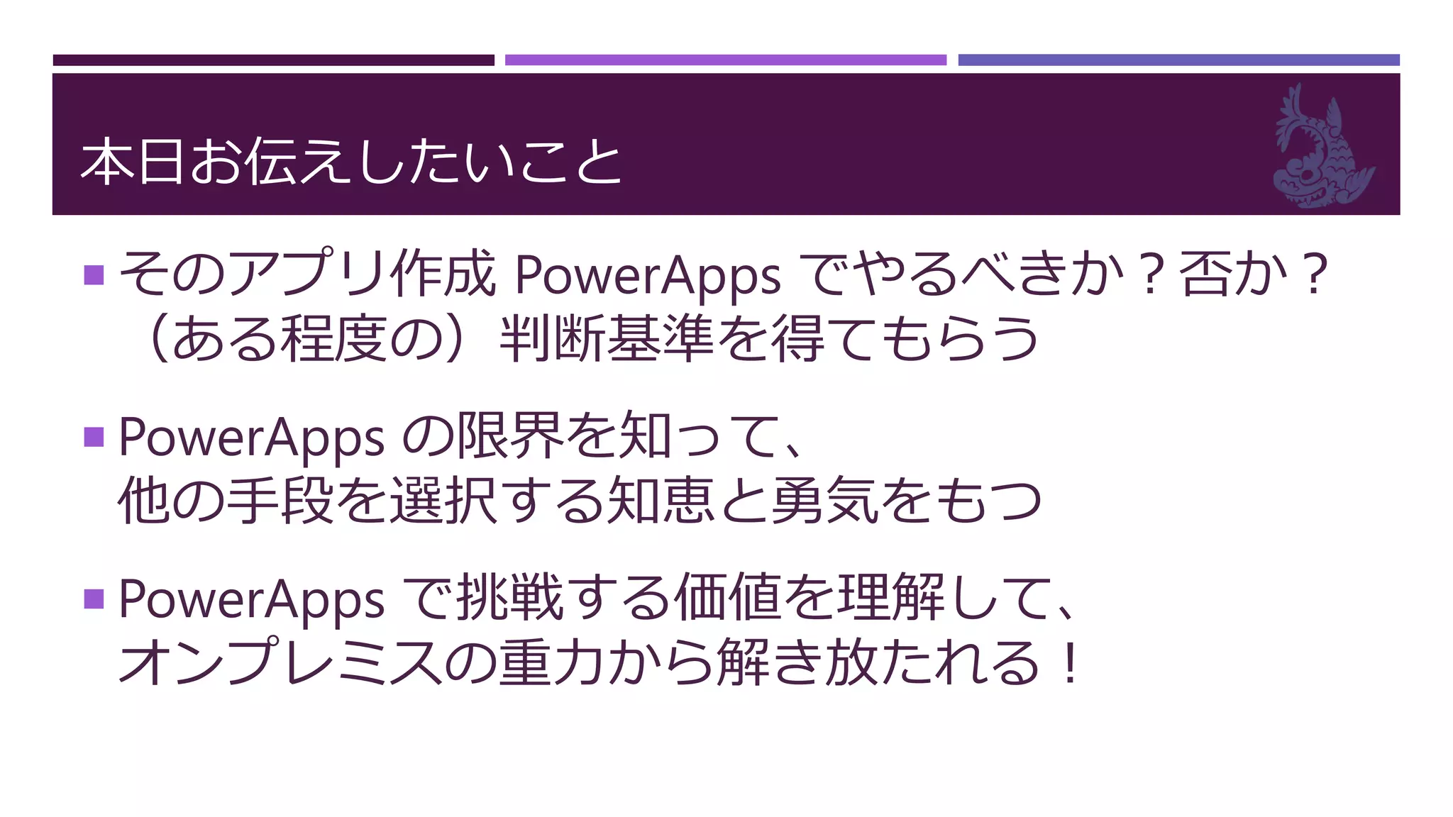 本日お伝えしたいこと
 そのアプリ作成 PowerApps でやるべきか？否か？
（ある程度の）判断基準を得てもらう
 PowerApps の限界を知って、
他の手段を選択する知恵と勇気をもつ
 PowerApps で挑戦する価値を理解して、
オンプレミスの重力から解き放たれる！
 