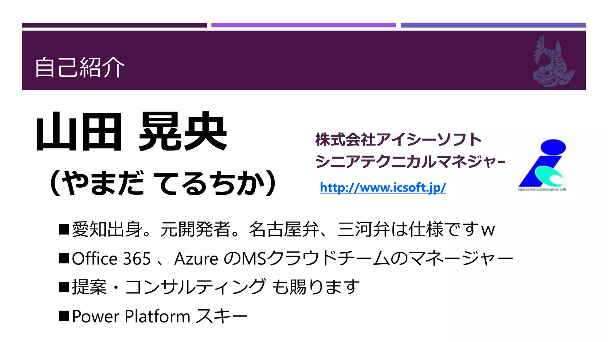自己紹介
山田 晃央
（やまだ てるちか）
株式会社アイシーソフト
シニアテクニカルマネジャー
http://www.icsoft.jp/
愛知出身。元開発者。名古屋弁、三河弁は仕様ですｗ
Office 365 、Azure のMSクラウドチームのマネージャー
提案・コンサルティング も賜ります
Power Platform スキー
 