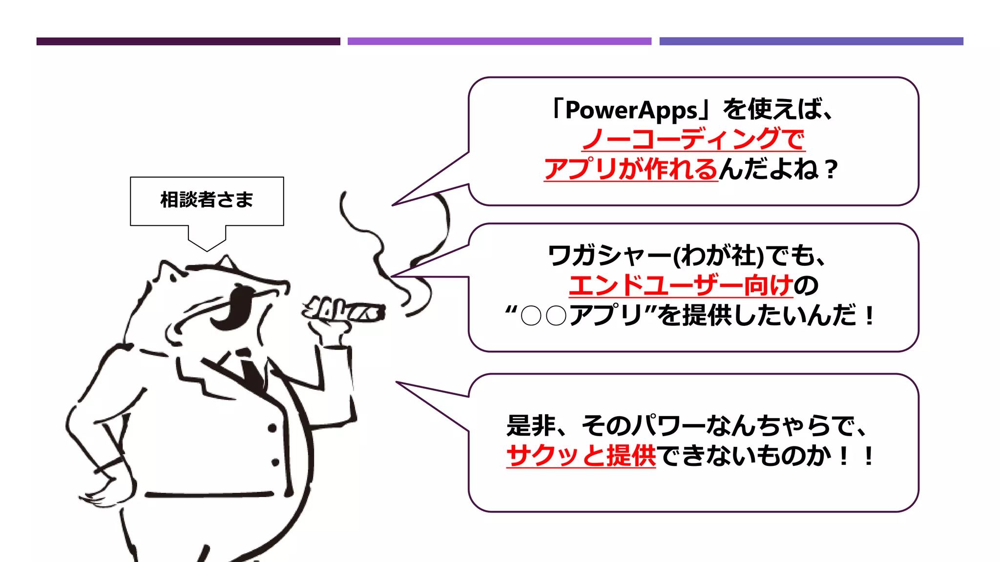 「PowerApps」を使えば、
ノーコーディングで
アプリが作れるんだよね？
ワガシャー(わが社)でも、
エンドユーザー向けの
“○○アプリ”を提供したいんだ！
是非、そのパワーなんちゃらで、
サクッと提供できないものか！！
相談者さま
 