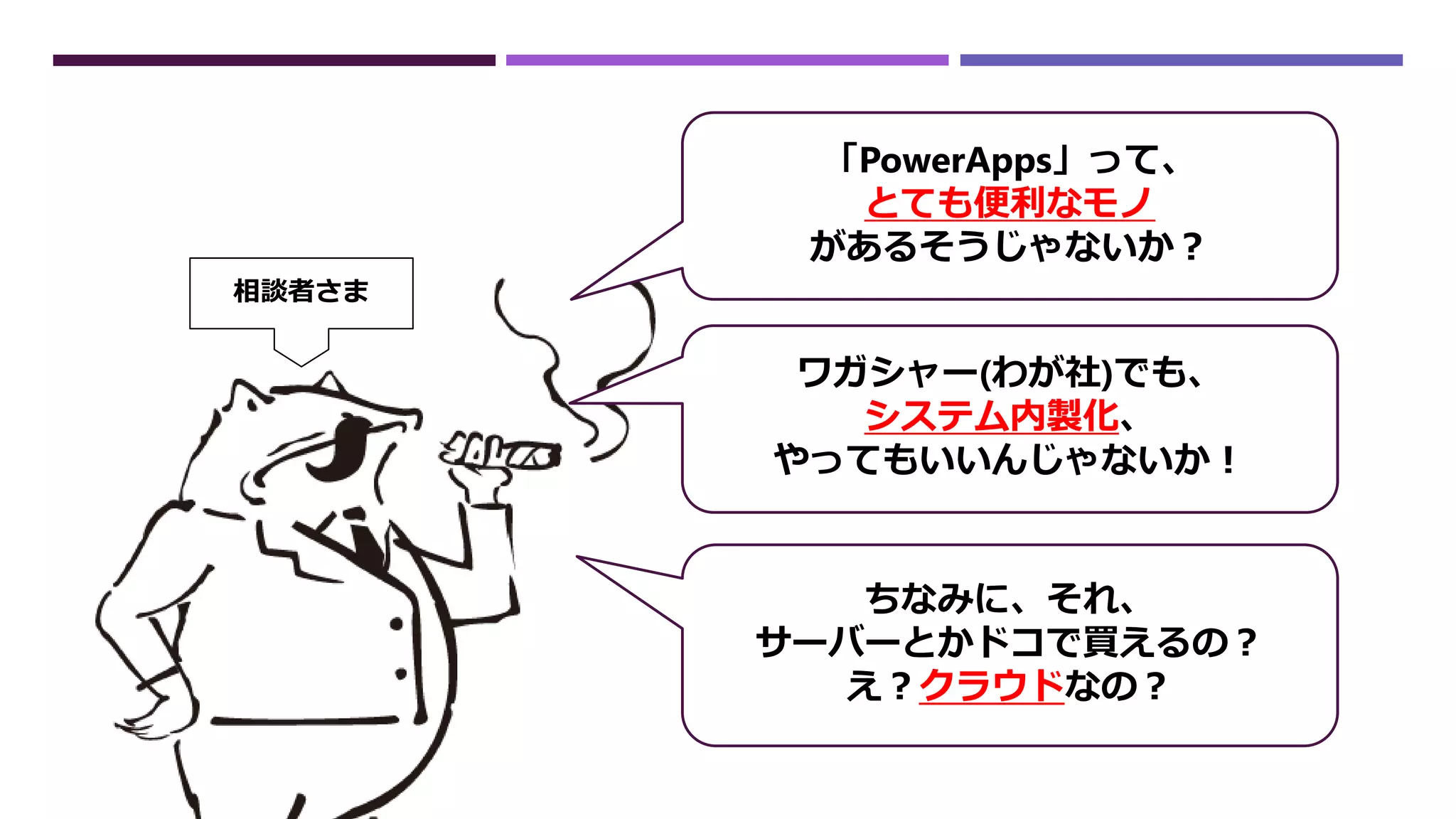 「PowerApps」って、
とても便利なモノ
があるそうじゃないか？
ワガシャー(わが社)でも、
システム内製化、
やってもいいんじゃないか！
ちなみに、それ、
サーバーとかドコで買えるの？
え？クラウドなの？
相談者さま
 