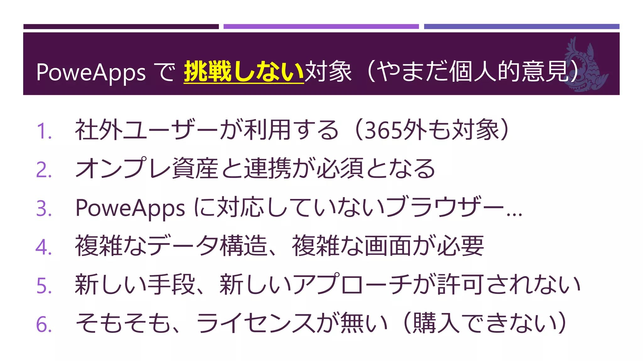 PoweApps で 挑戦しない対象（やまだ個人的意見）
1. 社外ユーザーが利用する（365外も対象）
2. オンプレ資産と連携が必須となる
3. PoweApps に対応していないブラウザー…
4. 複雑なデータ構造、複雑な画面が必要
5. 新しい手段、新しいアプローチが許可されない
6. そもそも、ライセンスが無い（購入できない）
 