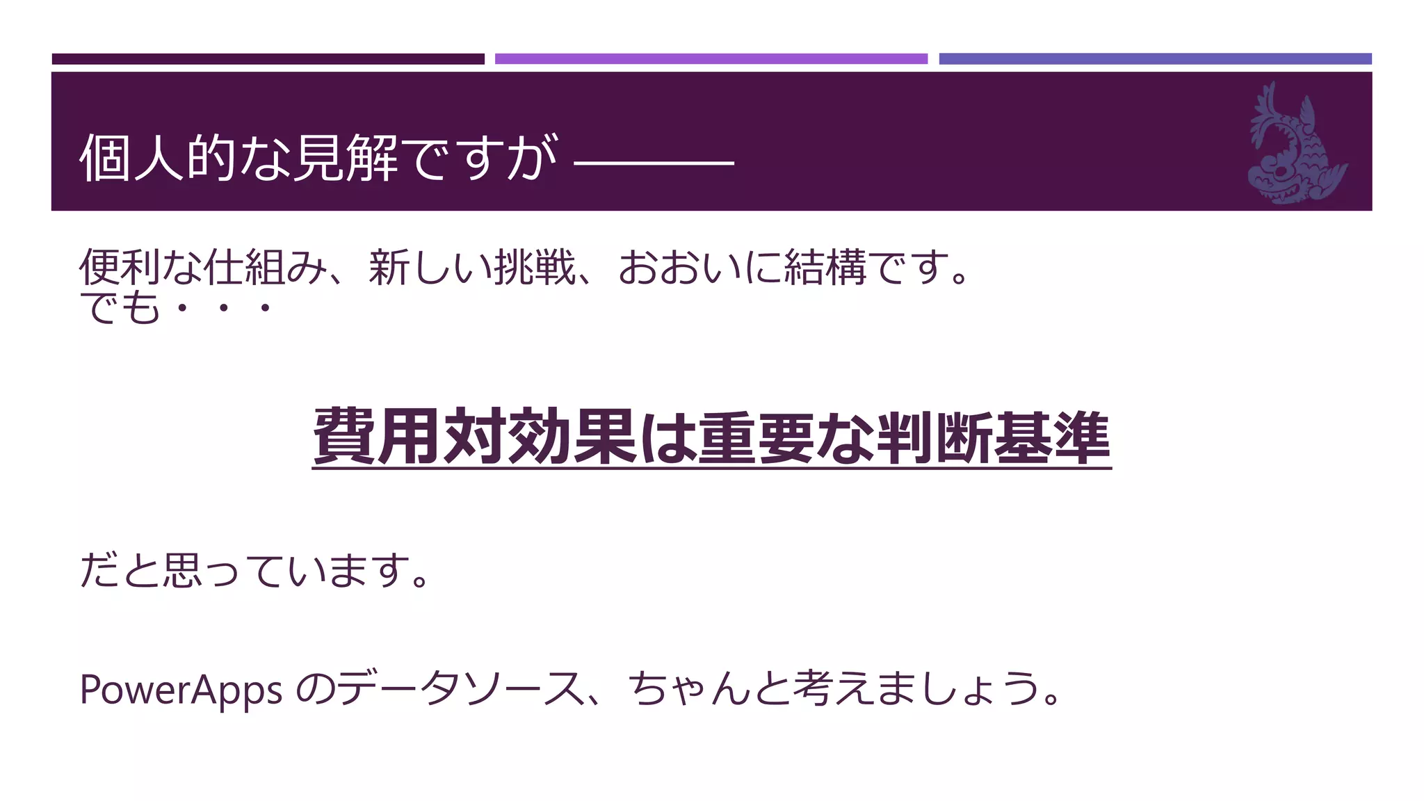 個人的な見解ですが ―――
便利な仕組み、新しい挑戦、おおいに結構です。
でも・・・
費用対効果は重要な判断基準
だと思っています。
PowerApps のデータソース、ちゃんと考えましょう。
 