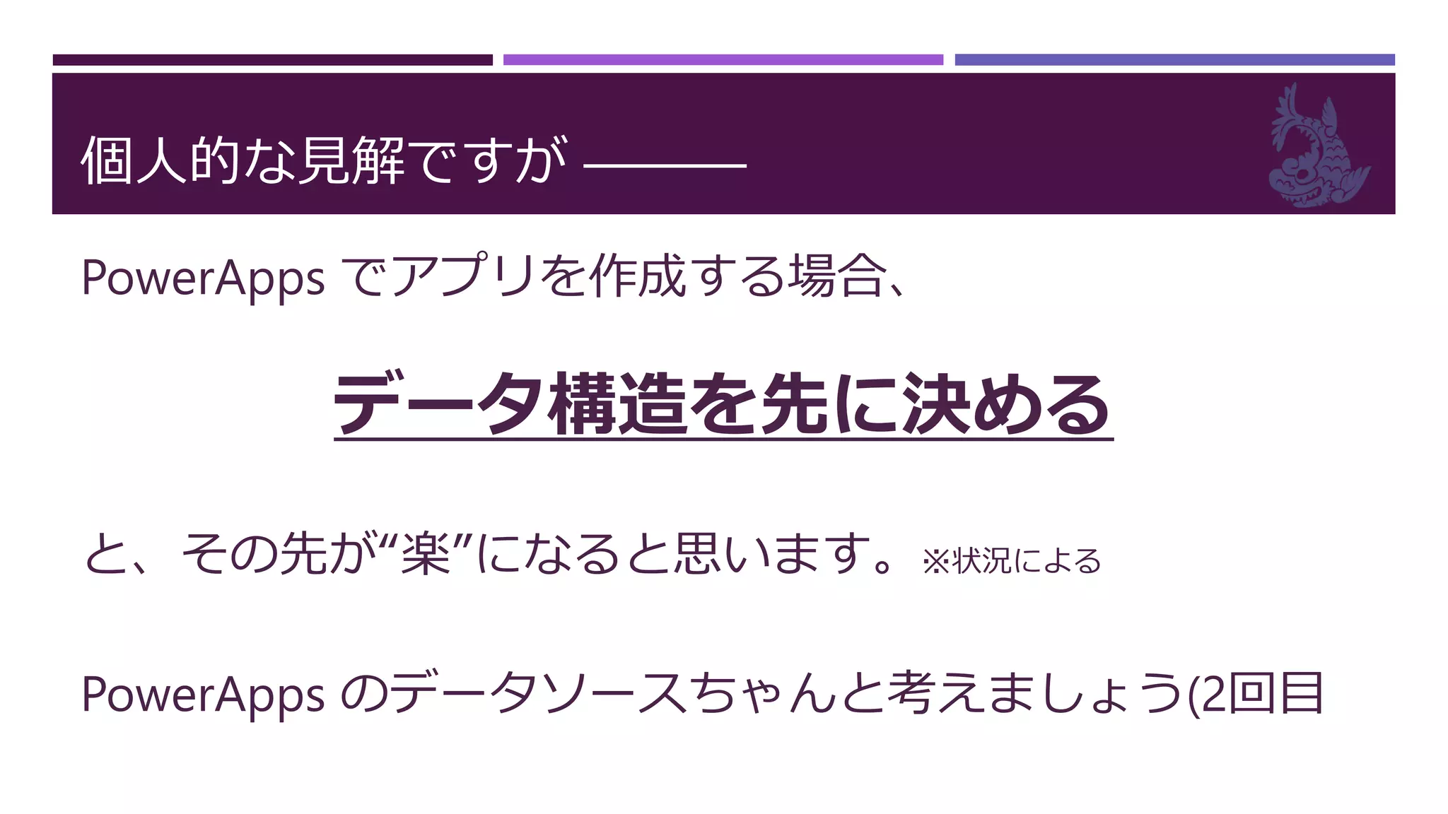 個人的な見解ですが ―――
PowerApps でアプリを作成する場合、
データ構造を先に決める
と、その先が“楽”になると思います。※状況による
PowerApps のデータソースちゃんと考えましょう(2回目
 