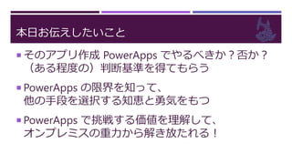 本日お伝えしたいこと
 そのアプリ作成 PowerApps でやるべきか？否か？
（ある程度の）判断基準を得てもらう
 PowerApps の限界を知って、
他の手段を選択する知恵と勇気をもつ
 PowerApps で挑戦する価値を理解して、
オンプレミスの重力から解き放たれる！
 