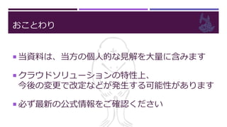 おことわり
 当資料は、当方の個人的な見解を大量に含みます
 クラウドソリューションの特性上、
今後の変更で改定などが発生する可能性があります
 必ず最新の公式情報をご確認ください
 