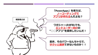 「PowerApps」を使えば、
ノーコーディングで
アプリが作れるんだよね？
ワガシャー(わが社)でも、
エンドユーザー向けの
“○○アプリ”を提供したいんだ！
是非、そのパワーなんちゃらで、
サクッと提供できないものか！！
相談者さま
 