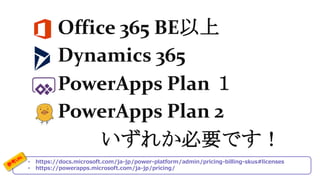 • https://docs.microsoft.com/ja-jp/power-platform/admin/pricing-billing-skus#licenses
• https://powerapps.microsoft.com/ja-jp/pricing/
Office 365 BE以上
Dynamics 365
PowerApps Plan １
PowerApps Plan 2
いずれか必要です！
 