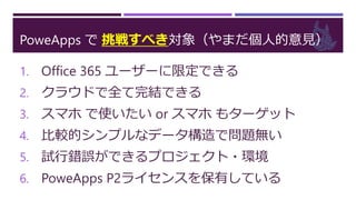 PoweApps で 挑戦すべき対象（やまだ個人的意見）
1. Office 365 ユーザーに限定できる
2. クラウドで全て完結できる
3. スマホ で使いたい or スマホ もターゲット
4. 比較的シンプルなデータ構造で問題無い
5. 試行錯誤ができるプロジェクト・環境
6. PoweApps P2ライセンスを保有している
 