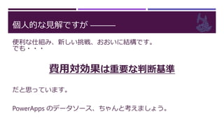 個人的な見解ですが ―――
便利な仕組み、新しい挑戦、おおいに結構です。
でも・・・
費用対効果は重要な判断基準
だと思っています。
PowerApps のデータソース、ちゃんと考えましょう。
 