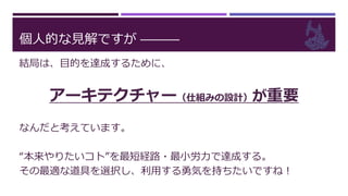 個人的な見解ですが ―――
結局は、目的を達成するために、
アーキテクチャー（仕組みの設計）が重要
なんだと考えています。
“本来やりたいコト”を最短経路・最小労力で達成する。
その最適な道具を選択し、利用する勇気を持ちたいですね！
 