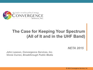 The Case for Keeping Your Spectrum
(All of It and in the UHF Band)
NETA 2015
John Lawson, Convergence Services, Inc.
Vinnie Curren, Breakthrough Public Media
© 2015 Convergence Services, Inc
 
