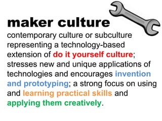 maker culture
contemporary culture or subculture
representing a technology-based
extension of do it yourself culture;
stresses new and unique applications of
technologies and encourages invention
and prototyping; a strong focus on using
and learning practical skills and
applying them creatively.
 