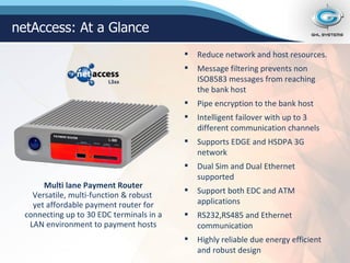 Reduce network and host resources. Message filtering prevents non ISO8583 messages from reaching the bank host Pipe encryption to the bank host Intelligent failover with up to 3 different communication channels Supports EDGE and HSDPA 3G network Dual Sim and Dual Ethernet supported Support both EDC and ATM applications RS232,RS485 and Ethernet communication Highly reliable due energy efficient and robust design Multi lane Payment Router Versatile, multi-function & robust  yet affordable payment router for connecting up to 30 EDC terminals in a LAN environment to payment hosts netAccess: At a Glance L3xx 