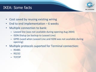 Cost saved by reusing existing wiring End to end implementation – 6 weeks Multiple connection to bank: Leased line (was not available during opening Aug 2004) ISDN Dialup (as backup to Leased Line) GPRS (used when Leased Line and ISDN was not available during opening) Multiple protocols suported for Terminal connection: RS485 RS232 TCP/IP IKEA: Some facts 