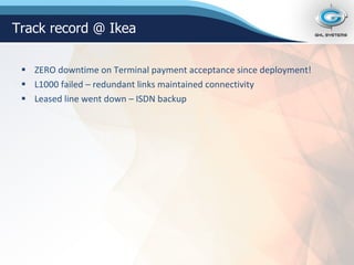 ZERO downtime on Terminal payment acceptance since deployment! L1000 failed – redundant links maintained connectivity Leased line went down – ISDN backup Track record @ Ikea 