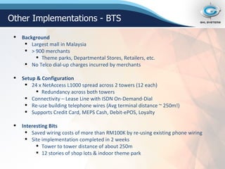 Other Implementations - BTS Background Largest mall in Malaysia > 900 merchants Theme parks, Departmental Stores, Retailers, etc. No Telco dial-up charges incurred by merchants Setup & Configuration 24 x NetAccess L1000 spread across 2 towers (12 each) Redundancy across both towers Connectivity – Lease Line with ISDN On-Demand-Dial Re-use building telephone wires (Avg terminal distance ~ 250m!) Supports Credit Card, MEPS Cash, Debit-ePOS, Loyalty Interesting Bits Saved wiring costs of more than RM100K by re-using existing phone wiring Site implementation completed in 2 weeks Tower to tower distance of about 250m 12 stories of shop lots & indoor theme park 