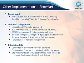 Background The LARGEST mall in the Philippines & Asia -  7 km long ShoeMart controls 65% of the Philippines’ retail market Setup & Configuration > 2000 Omni 3750 to be supported 10 x NetAccess W1000 across 2 sites (~15 km apart) 50/50 load-balanced & redundant across 2 sites 8 x lease line uplink (analogue & digital) per site to acquirers 2 x lease line downlink per site to 2 different telcos Fully redundant network configuration Interesting Bits Connected to 8 different acquirers each side Perform ON-US transaction routing for MDR cost savings Site implementation completed within 1 week (Phase 1) Setup, Configuration, Testing & Basic Training Other Implementations - ShoeMart 