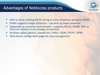 Able to reuse existing RS232 wiring or even telephone wiring for RS485 RS485 supports longer distances – can wire up larger premises Adaptable to customer environment – supports RS232, RS485, WiFi or Ethernet without much changes to terminal Multiple uplink options: Leased line / ADSL / ISDN / PSTN / GPRS. Web-based configuration page for easy management Advantages of NetAccess products 