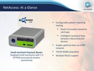 Configurable pattern matching routing Route transaction based on card type Intelligent routing of data between interconnected devices Enable uplink to Host via GPRS network. TCP/IP,RS485 downlinks Multiple RS232 support Small merchant Payment Router Targeted small merchants with 1-3 EFTPOS terminals & wireless connectivity NetAccess: At a Glance L100 