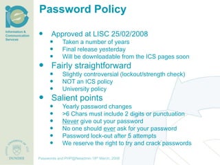 Password Policy

       Approved at LISC 25/02/2008
              Taken a number of years
              Final release yesterday
              Will be downloadable from the ICS pages soon
 Fairly straightforward
              Slightly controversial (lockout/strength check)
              NOT an ICS policy
              University policy
 Salient points
              Yearly password changes
              >6 Chars must include 2 digits or punctuation
              Never give out your password
              No one should ever ask for your password
              Password lock-out after 5 attempts
              We reserve the right to try and crack passwords

                                     th December, 2012
Passwords and PHP@Netadmin 1820 March, 2008
Title of presentation [inc audience]
 