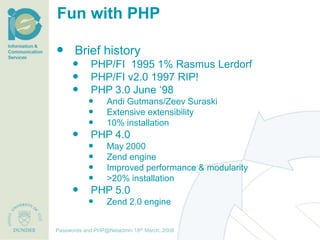 Fun with PHP

 Brief history
              PHP/FI 1995 1% Rasmus Lerdorf
              PHP/FI v2.0 1997 RIP!
              PHP 3.0 June ‘98
                      Andi Gutmans/Zeev Suraski
                      Extensive extensibility
                      10% installation
              PHP 4.0
                      May 2000
                      Zend engine
                      Improved performance & modularity
                      >20% installation
              PHP 5.0
                      Zend 2.0 engine

                                     th December, 2012
Passwords and PHP@Netadmin 1820 March, 2008
Title of presentation [inc audience]
 