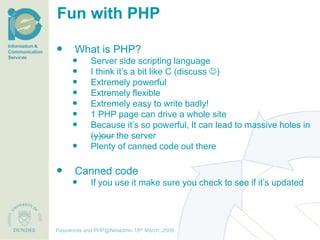 Fun with PHP

       What is PHP?
              Server side scripting language
              I think it’s a bit like C (discuss )
              Extremely powerful
              Extremely flexible
              Extremely easy to write badly!
              1 PHP page can drive a whole site
              Because it’s so powerful, It can lead to massive holes in
               (y)our the server
              Plenty of canned code out there

       Canned code
              If you use it make sure you check to see if it’s updated




                                     th December, 2012
Passwords and PHP@Netadmin 1820 March, 2008
Title of presentation [inc audience]
 