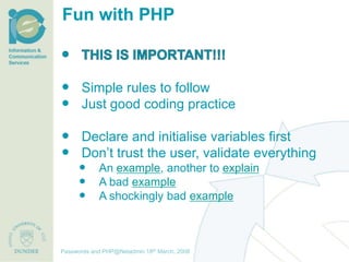 Fun with PHP



 Simple rules to follow
 Just good coding practice

 Declare and initialise variables first
 Don’t trust the user, validate everything
              An example, another to explain
              A bad example
              A shockingly bad example



                                     th December, 2012
Passwords and PHP@Netadmin 1820 March, 2008
Title of presentation [inc audience]
 