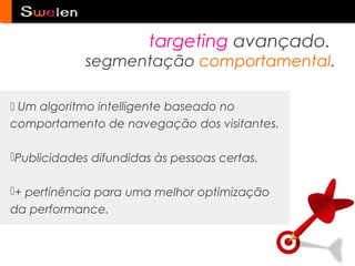 targeting avançado.
             segmentação comportamental.

 Um algoritmo intelligente baseado no
comportamento de navegação dos visitantes.

Publicidades difundidas às pessoas certas.

+ pertinência para uma melhor optimização
da performance.
 