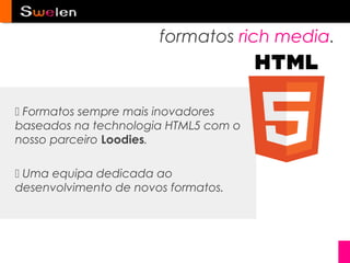 formatos rich media.



 Formatos sempre mais inovadores
baseados na technologia HTML5 com o
nosso parceiro Loodies.

 Uma equipa dedicada ao
desenvolvimento de novos formatos.
 